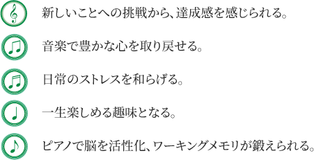 ・新しいことへの挑戦から、達成感を感じられる・音楽で豊かな心を取り戻せる・日常のストレスを和らげる・一生楽しめる趣味路なる・ピアノで脳を活性化、ワーキングメモリが鍛えられる