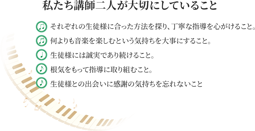 私たち講師二人が大切にしていること ・それぞれの生徒にあった方法を探り、丁寧な指導を心がけること・何よりも音楽を楽しみたいという気持ちを大切にすること・生徒様には誠実であり続けること・今季をもって指導に取り組むこと・生徒様との出会いに感謝の気持ちを忘れないこと